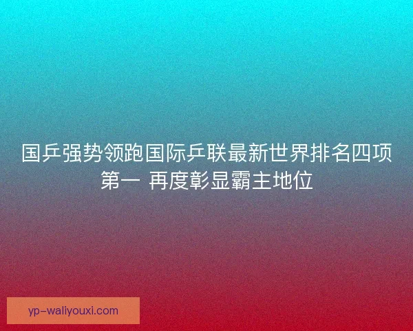 国乒强势领跑国际乒联最新世界排名四项第一 再度彰显霸主地位