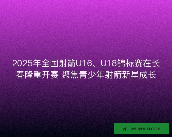 2025年全国射箭U16、U18锦标赛在长春隆重开赛 聚焦青少年射箭新星成长