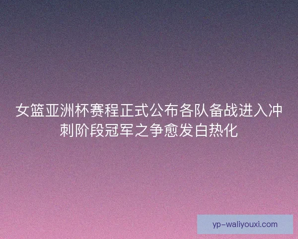 女篮亚洲杯赛程正式公布各队备战进入冲刺阶段冠军之争愈发白热化